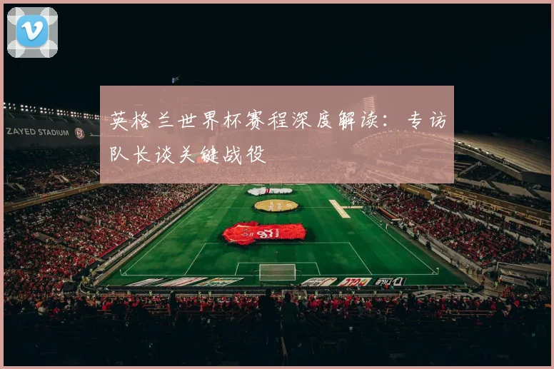 英格兰世界杯赛程深度解读：专访队长谈关键战役