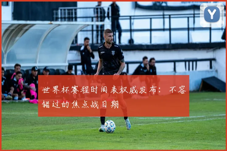 世界杯赛程时间表权威发布：不容错过的焦点战日期